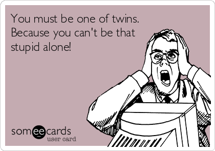 You must be one of twins.
Because you can't be that
stupid alone!