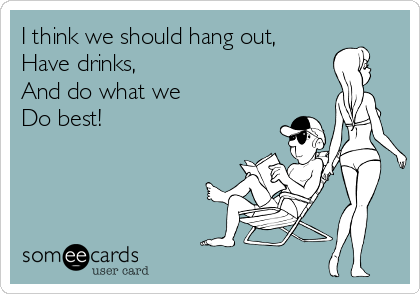 I think we should hang out,
Have drinks, 
And do what we
Do best!