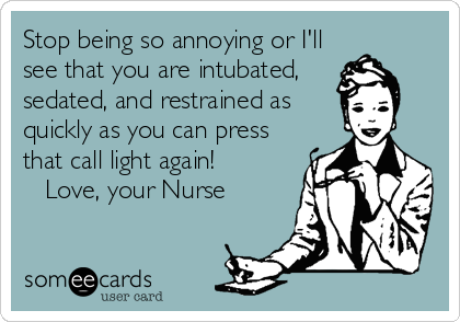 Stop being so annoying or I'll
see that you are intubated,
sedated, and restrained as
quickly as you can press
that call light again!          
   Love, your Nurse