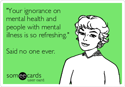 "Your ignorance on
mental health and
people with mental
illness is so refreshing."

Said no one ever.