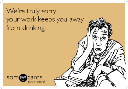We're truly sorry
your work keeps you away
from drinking.