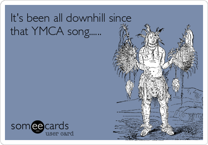 It's been all downhill since
that YMCA song......