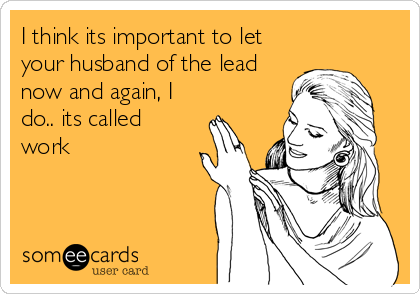 I think its important to let
your husband of the lead
now and again, I
do.. its called
work