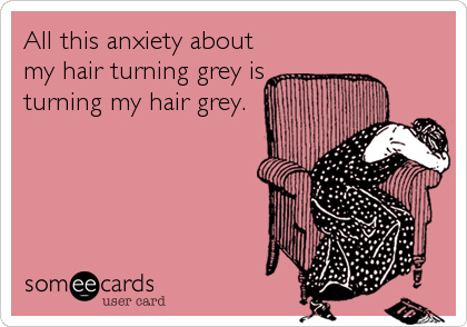 All this anxiety about
my hair turning grey is
turning my hair grey.