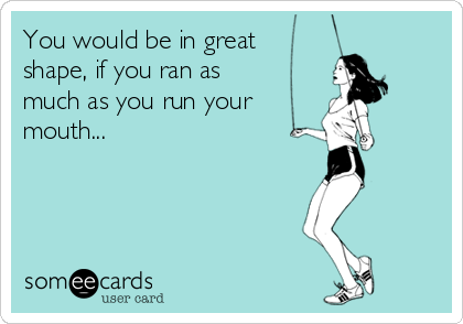 You would be in great
shape, if you ran as
much as you run your
mouth...