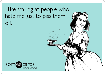 I like smiling at people who
hate me just to piss them
off.