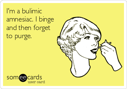 I'm a bulimic
amnesiac. I binge
and then forget
to purge.