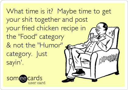 What time is it?  Maybe time to get
your shit together and post
your fried chicken recipe in
the "Food" category
& not the "Humor"
categ