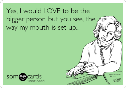 Yes, I would LOVE to be the
bigger person but you see, the
way my mouth is set up...