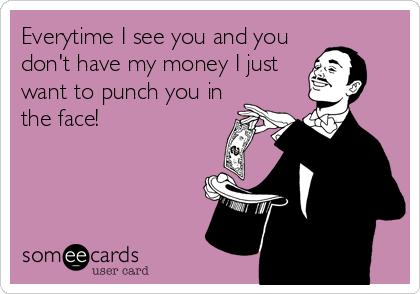 Everytime I see you and you
don't have my money I just
want to punch you in
the face!