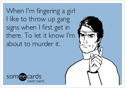 When I'm fingering a girl
I like to throw up gang
signs when I first get in
there. To let it know I'm
about to murder it.