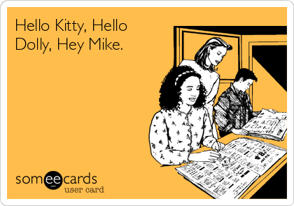 Hello Kitty, Hello
Dolly, Hey Mike.