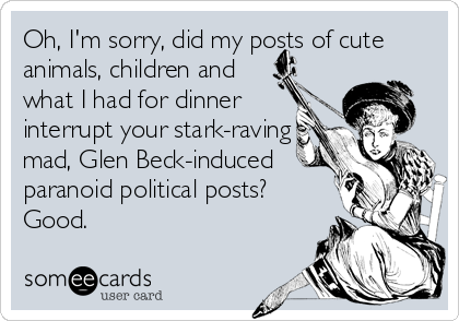 Oh, I'm sorry, did my posts of cute
animals, children and
what I had for dinner
interrupt your stark-raving
mad, Glen Beck-induced
paranoid politi