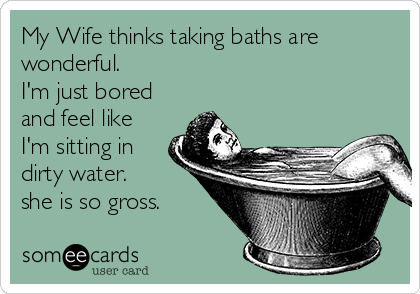 My Wife thinks taking baths are
wonderful.
I'm just bored
and feel like
I'm sitting in 
dirty water.
she is so gross.