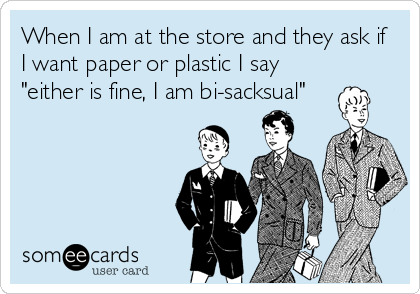 When I am at the store and they ask if
I want paper or plastic I say
"either is fine, I am bi-sacksual"