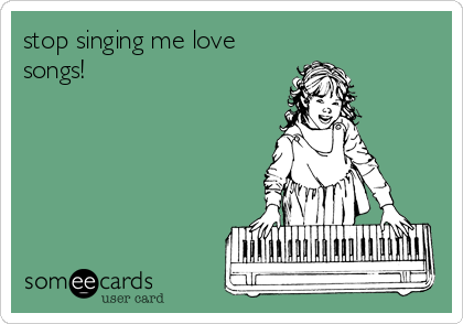 stop singing me love 
songs!