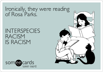 Ironically, they were reading 
of Rosa Parks. 


INTERSPECIES
RACISM
IS RACISM