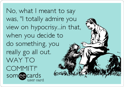 No, what I meant to say
was, "I totally admire you
view on hypocrisy...in that,
when you decide to
do something, you
really go all out.<br