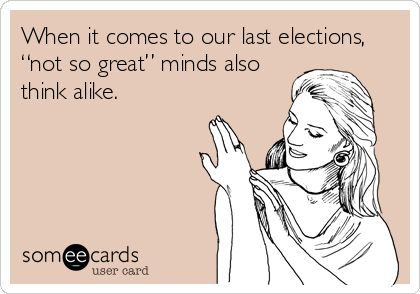 When it comes to our last elections,
“not so great” minds also
think alike.