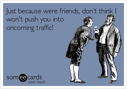 Just because were friends, don't think I
won't push you into
oncoming traffic!