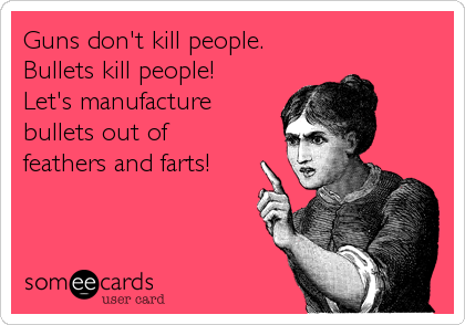 Guns don't kill people.
Bullets kill people!
Let's manufacture 
bullets out of 
feathers and farts!