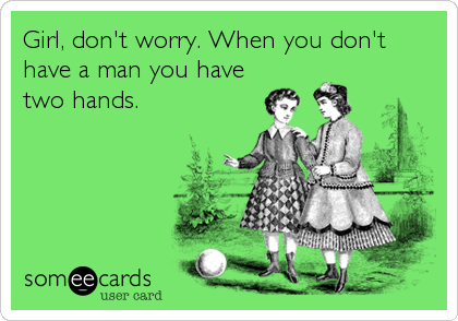 Girl, don't worry. When you don't
have a man you have
two hands.