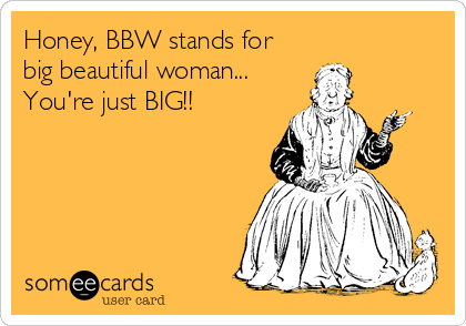 Honey, BBW stands for
big beautiful woman...
You're just BIG!!
