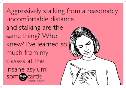 Aggressively stalking from a reasonably
uncomfortable distance
and stalking are the
same thing? Who
knew? I've learned so
much from my
classes at the
insane asylum!!
