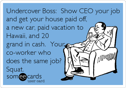 Undercover Boss:  Show CEO your job
and get your house paid off,
a new car, paid vacation to
Hawaii, and 20
grand in cash.  Your
co-worker who
does the same job? 
Squat.