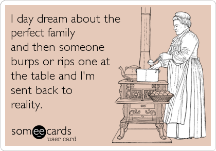 I day dream about the 
perfect family
and then someone
burps or rips one at
the table and I'm
sent back to
reality.