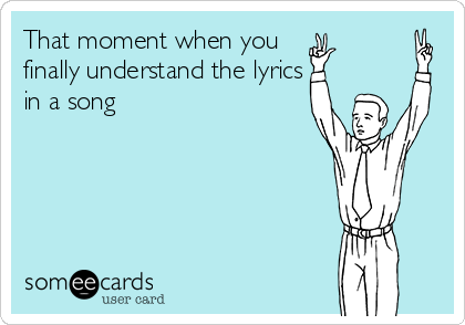 That moment when you
finally understand the lyrics
in a song