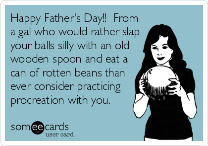 Happy Father's Day!!  From
a gal who would rather slap
your balls silly with an old
wooden spoon and eat a
can of rotten beans than
ever consider practicing
procreation with you.
