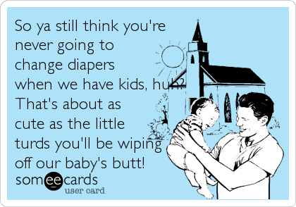 So ya still think you're
never going to
change diapers
when we have kids, huh?
That's about as
cute as the little
turds you'll be wiping
off our baby's butt!