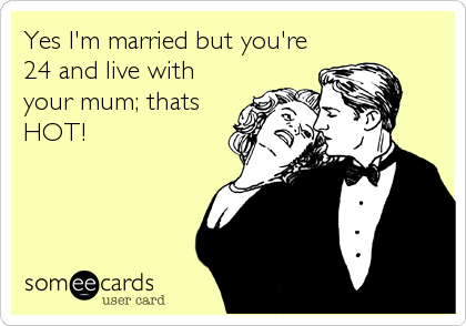 Yes I'm married but you're
24 and live with
your mum; thats
HOT!