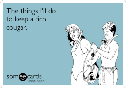 The things I'll do
to keep a rich
cougar.