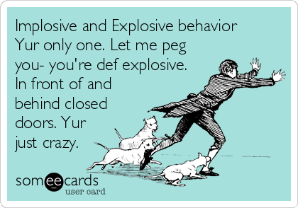 Implosive and Explosive behavior
Yur only one. Let me peg
you- you're def explosive.
In front of and
behind closed
doors. Yur
just crazy.