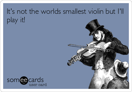 It's not the worlds smallest violin but I'll
play it!