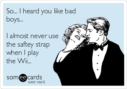 So... I heard you like bad
boys...

I almost never use
the saftey strap
when I play  
the Wii...