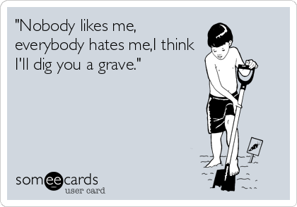 "Nobody likes me,
everybody hates me,I think
I'll dig you a grave."