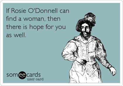 If Rosie O'Donnell can
find a woman, then
there is hope for you
as well.
