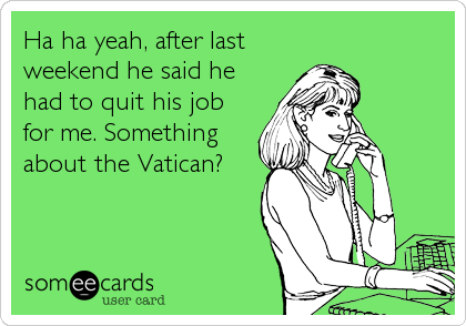 Ha ha yeah, after last
weekend he said he
had to quit his job
for me. Something
about the Vatican?