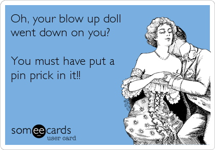 Oh, your blow up doll
went down on you?

You must have put a
pin prick in it!!