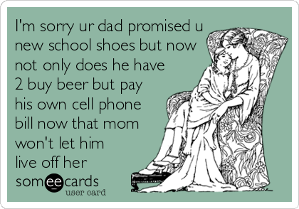 I'm sorry ur dad promised u
new school shoes but now
not only does he have
2 buy beer but pay
his own cell phone
bill now that mom
won't let him
live off her