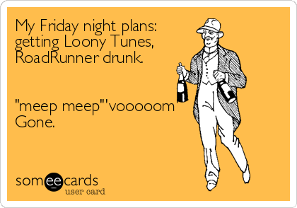 My Friday night plans: 
getting Loony Tunes, 
RoadRunner drunk. 


"meep meep"'vooooom'
Gone.