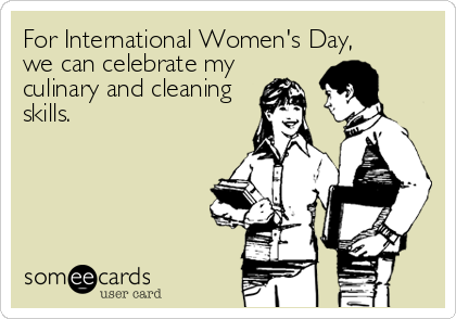 For International Women's Day, 
we can celebrate my
culinary and cleaning
skills.