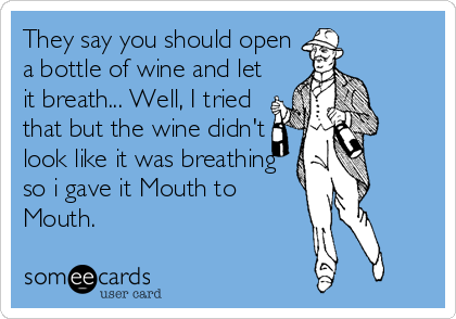 They say you should open
a bottle of wine and let
it breath... Well, I tried
that but the wine didn't
look like it was breathing
so i gave it Mouth to
Mouth.