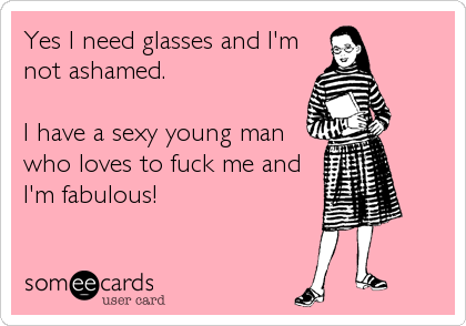 Yes I need glasses and I'm
not ashamed.

I have a sexy young man
who loves to fuck me and
I'm fabulous!