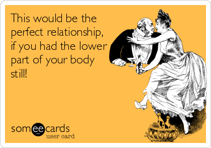 This would be the
perfect relationship,
if you had the lower
part of your body
still!