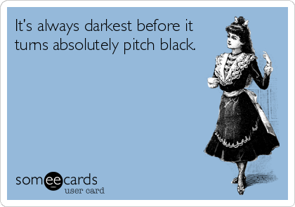 It’s always darkest before it
turns absolutely pitch black.