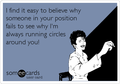 I find it easy to believe why
someone in your position
fails to see why I'm
always running circles
around you!
